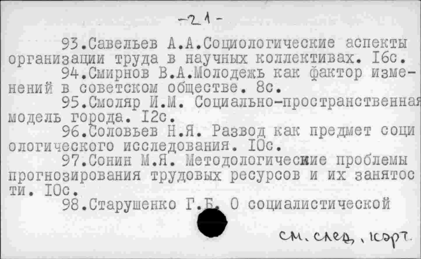 ﻿95.Савельев А.А.Социологические аспекты организации труда в научных коллективах. 16с.
94.	Смирнов В.А.Молодежь как фактор изменений в советском обществе. 8с.
95.	Смоляр И.М. Социально-пространственна!
модель города. 12с.
96.	Соловьев Н.Я. Развод как предмет соци ологического исследования. 10с.
97.	Сонин М.Я. Методологические проблемы
прогнозирования трудовых ресурсов и их занятое ти. 10с.
98.Старушенко Г
О социалистической

СМ _ СЖСЦ, ч